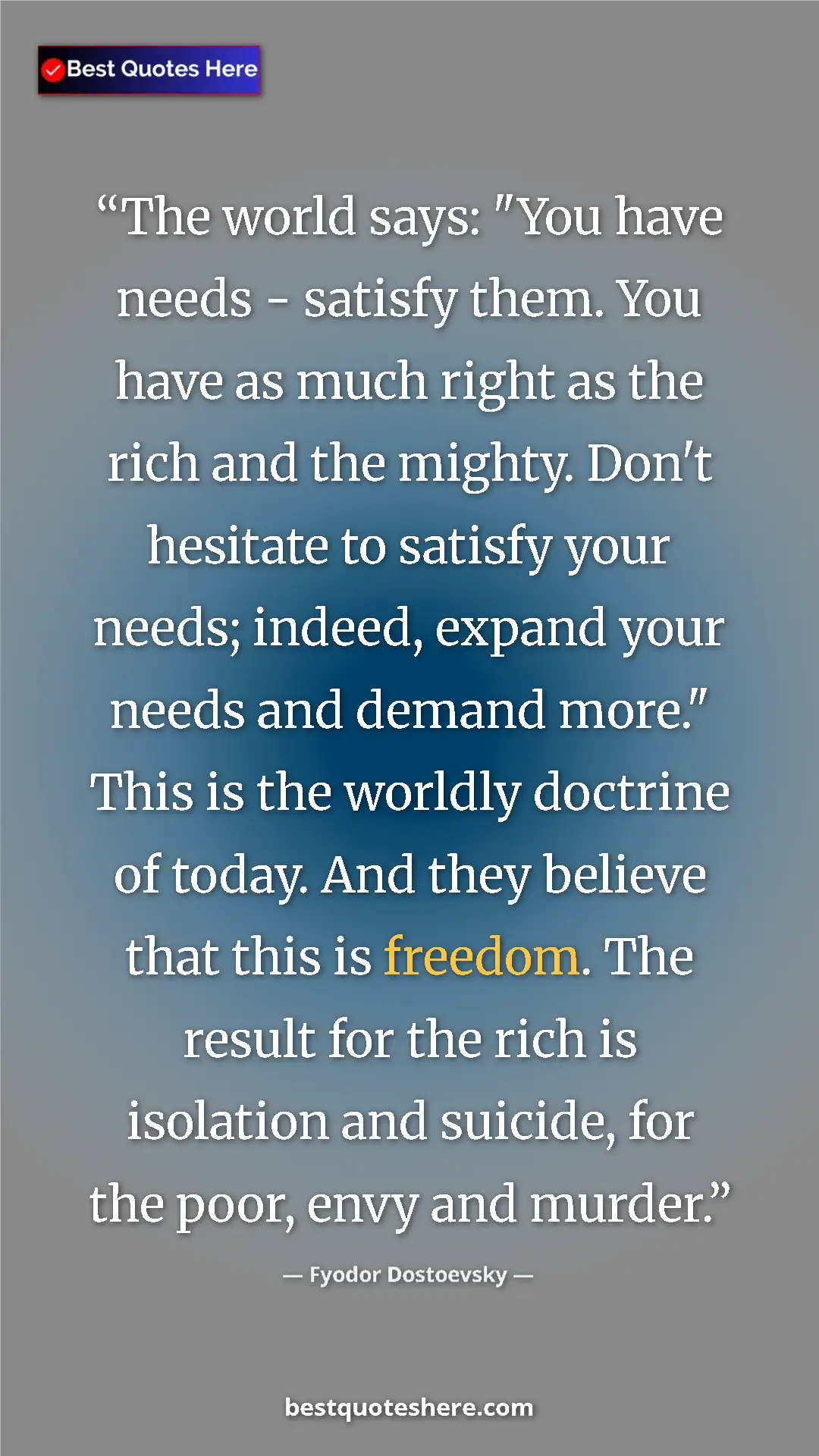 Fyodor Dostoevsky Quote Card: "The world says: "You have needs - satisfy them. You have as..." Pinterest quote poster by Fyodor Dostoevsky: "The world says: "You have needs - satisfy them. You have as..."
