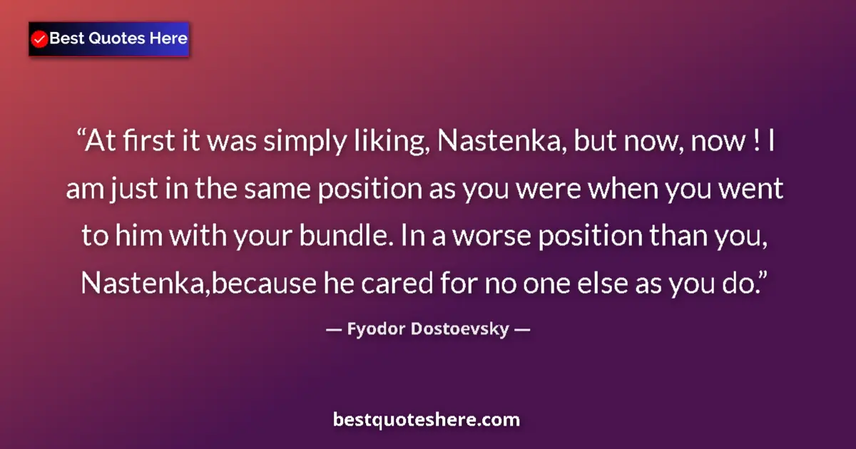 Quote by Fyodor Dostoevsky: At first it was simply liking, Nastenka, but now, now ! I am just in the same position as you were w...