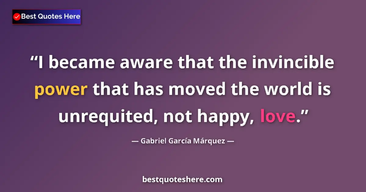 Quote by Gabriel García Márquez: I became aware that the invincible power that has moved the world is unrequited, not happy, love....