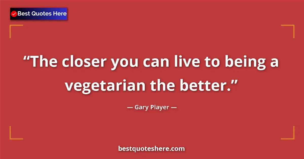 Quote by Gary Player: The closer you can live to being a vegetarian the better....