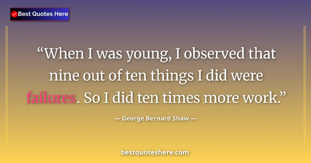 Quote by George Bernard Shaw: When I was young, I observed that nine out of ten things I did were failures. So I did ten times mor...