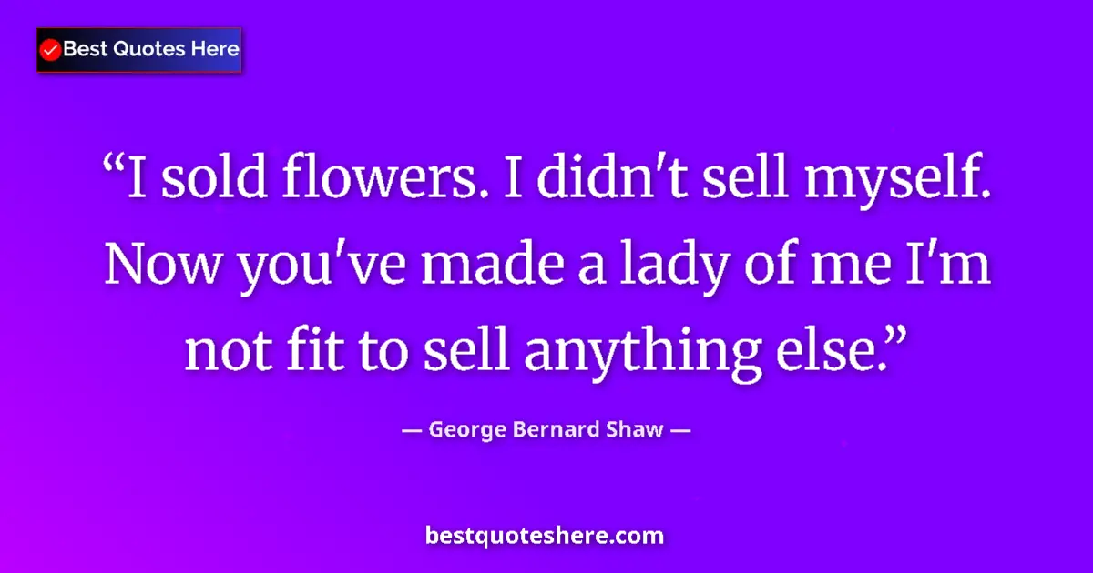 Quote by George Bernard Shaw: I sold flowers. I didn't sell myself. Now you've made a lady of me I'm not fit to sell anything else...