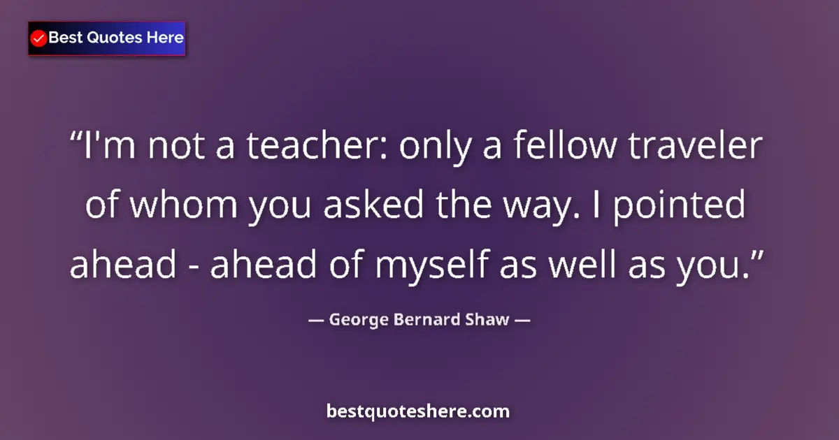 Quote by George Bernard Shaw: I'm not a teacher: only a fellow traveler of whom you asked the way. I pointed ahead - ahead of myse...