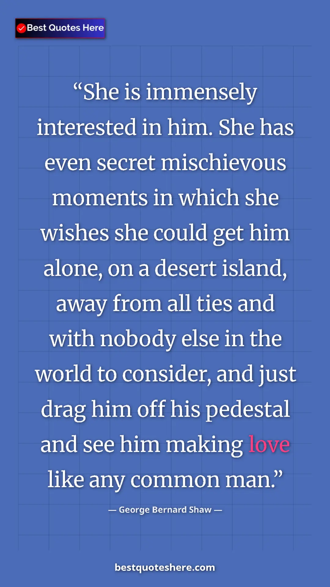 George Bernard Shaw Quote Card: "She is immensely interested in him. She has even secret..." Pinterest quote poster by George Bernard Shaw: "She is immensely interested in him. She has even secret..."
