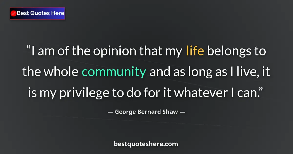 Quote by George Bernard Shaw: I am of the opinion that my life belongs to the whole community and as long as I live, it is my priv...