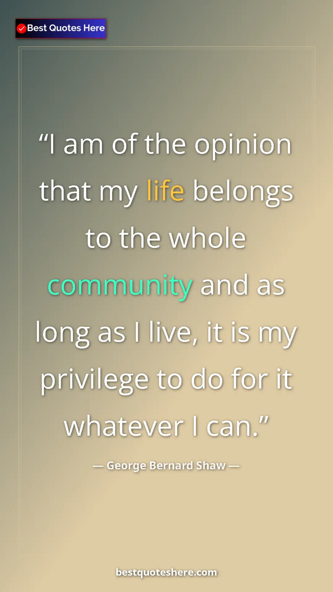 George Bernard Shaw Quote Card: "I am of the opinion that my life belongs to the whole..." Pinterest quote poster by George Bernard Shaw: "I am of the opinion that my life belongs to the whole..."