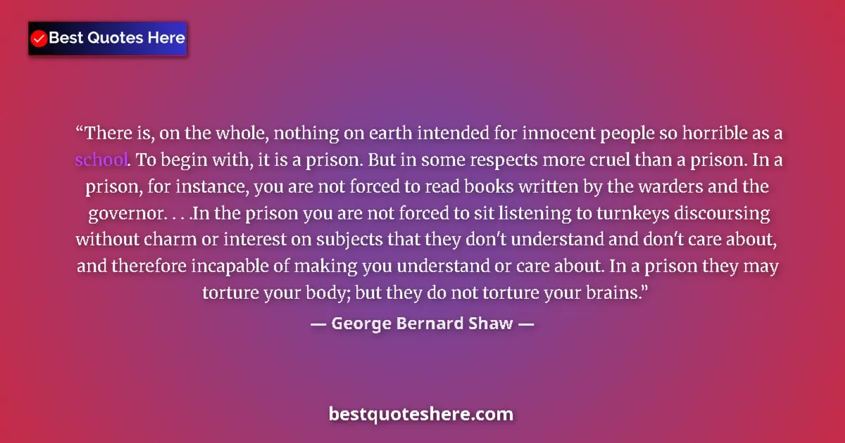 Quote by George Bernard Shaw: There is, on the whole, nothing on earth intended for innocent people so horrible as a school. To be...