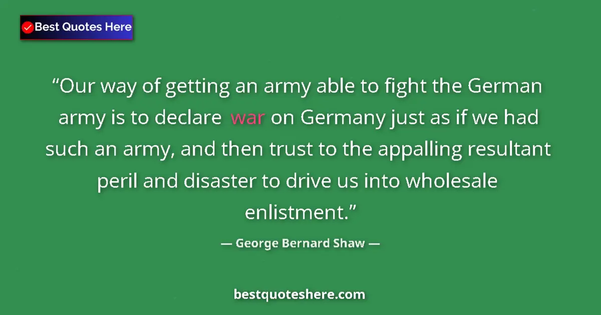 Quote by George Bernard Shaw: Our way of getting an army able to fight the German army is to declare war on Germany just as if we ...