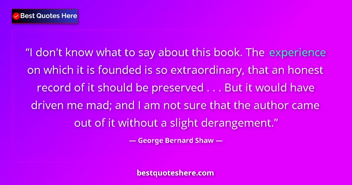 Quote by George Bernard Shaw: I don't know what to say about this book. The experience on which it is founded is so extraordinary,...