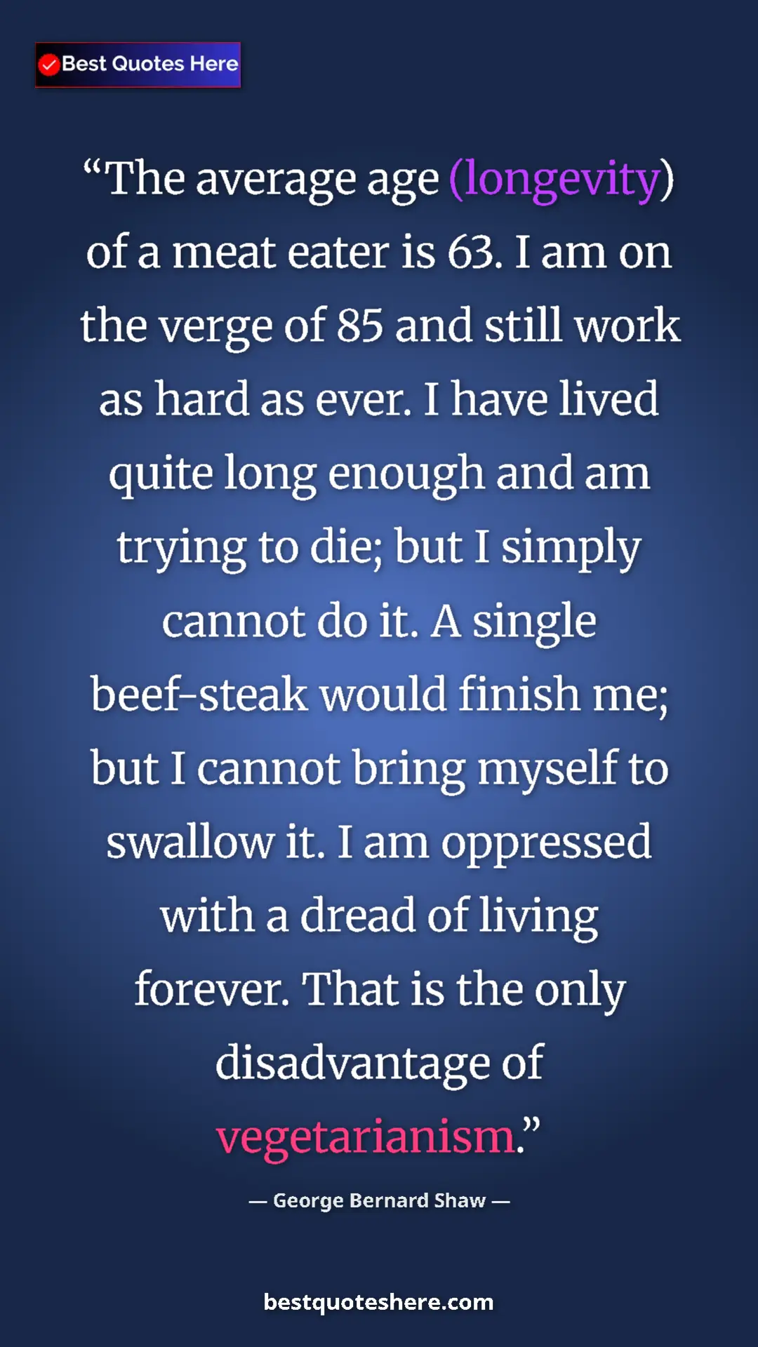 George Bernard Shaw Quote Card: "The average age (longevity) of a meat eater is 63. I am on..." Pinterest quote poster by George Bernard Shaw: "The average age (longevity) of a meat eater is 63. I am on..."