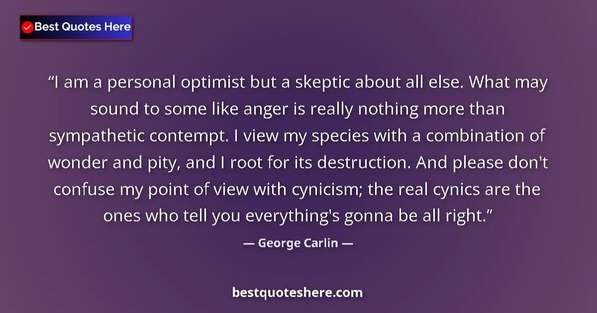 Quote by George Carlin: I am a personal optimist but a skeptic about all else. What may sound to some like anger is really n...