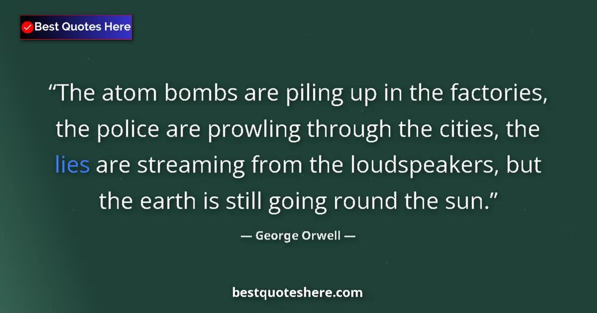 Quote by George Orwell: The atom bombs are piling up in the factories, the police are prowling through the cities, the lies ...