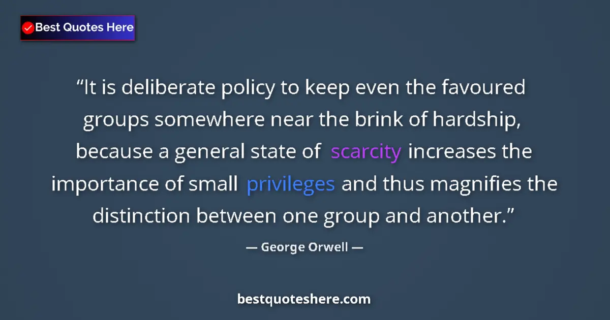 Quote by George Orwell: It is deliberate policy to keep even the favoured groups somewhere near the brink of hardship, becau...