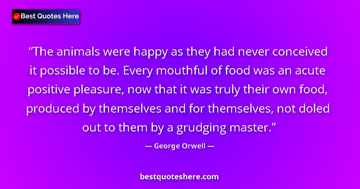 Quote by George Orwell: The animals were happy as they had never conceived it possible to be. Every mouthful of food was an ...
