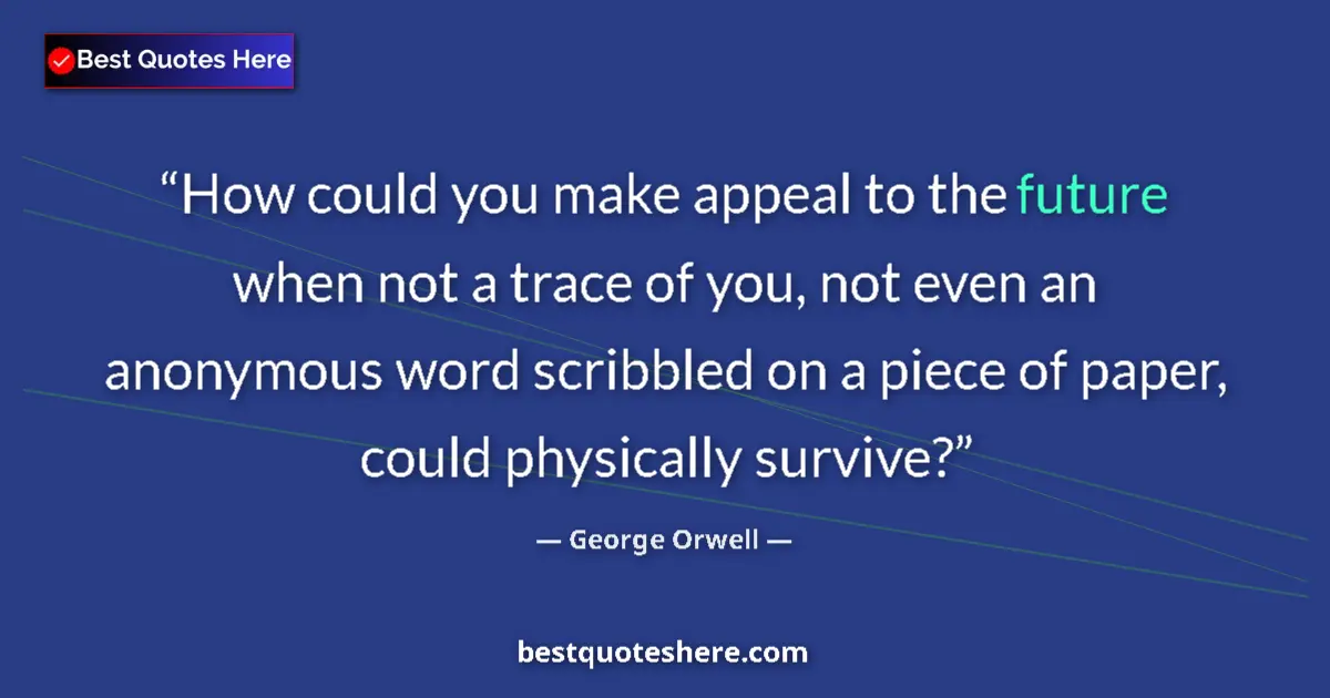 George Orwell Quote: "How could you make appeal to the future when not a trace of..." George Orwell quote: "How could you make appeal to the future when not a trace of..."
