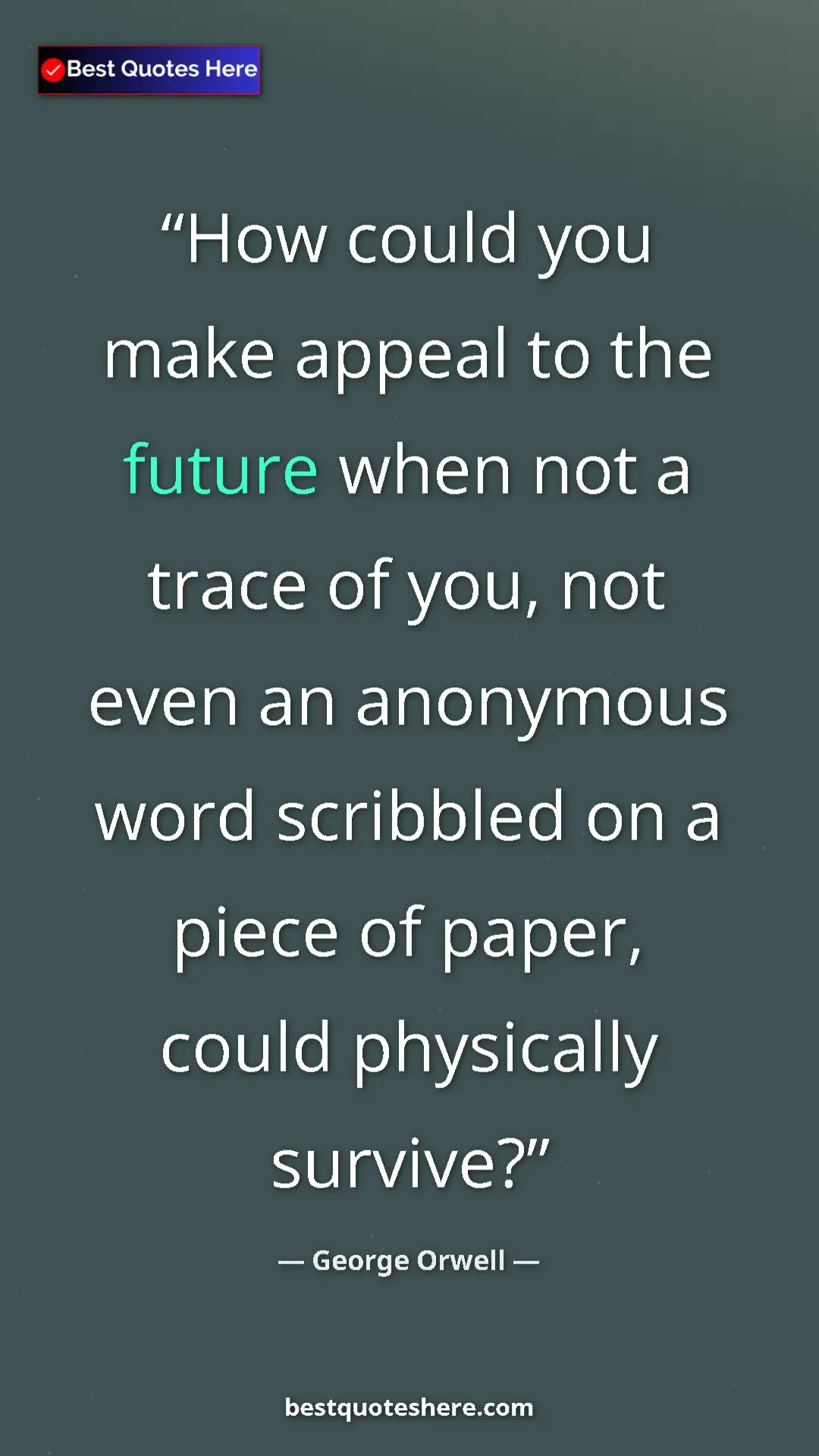 George Orwell Quote Card: "How could you make appeal to the future when not a trace of..." Pinterest quote poster by George Orwell: "How could you make appeal to the future when not a trace of..."