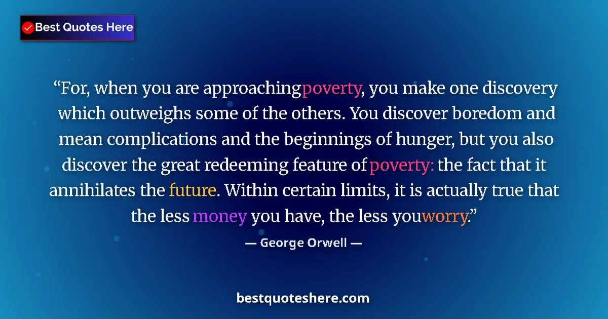 Quote by George Orwell: For, when you are approaching poverty, you make one discovery which outweighs some of the others. Yo...