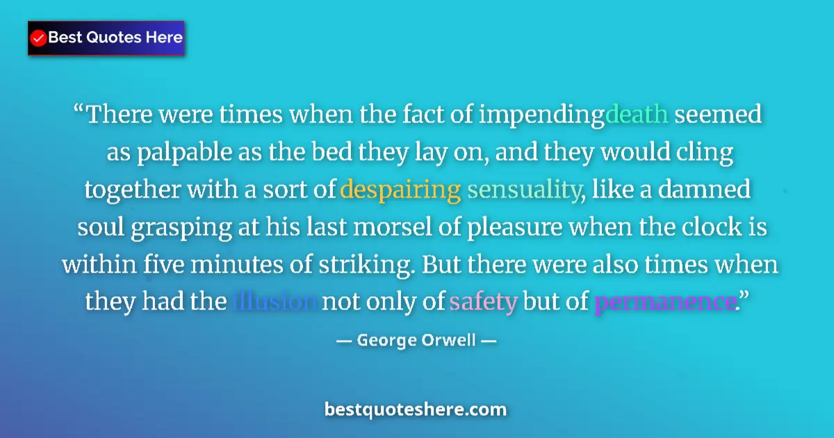 Quote by George Orwell: There were times when the fact of impending death seemed as palpable as the bed they lay on, and the...