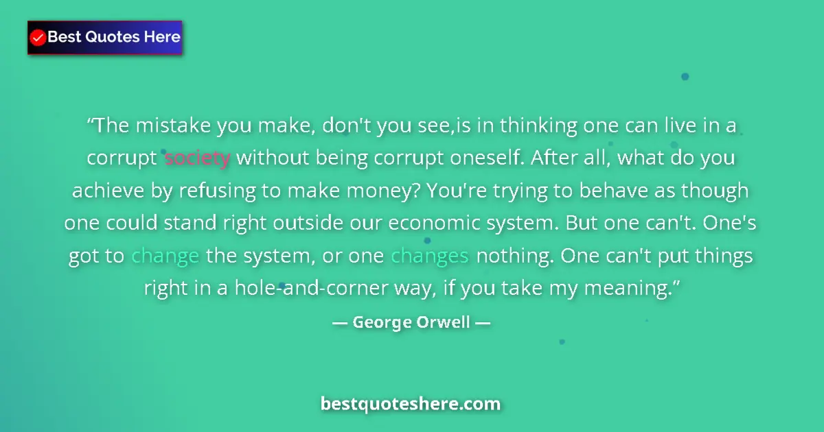Quote by George Orwell: The mistake you make, don't you see,is in thinking one can live in a corrupt society without being c...