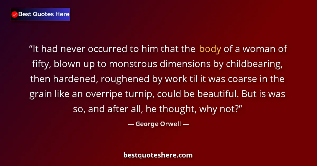 Quote by George Orwell: It had never occurred to him that the body of a woman of fifty, blown up to monstrous dimensions by ...