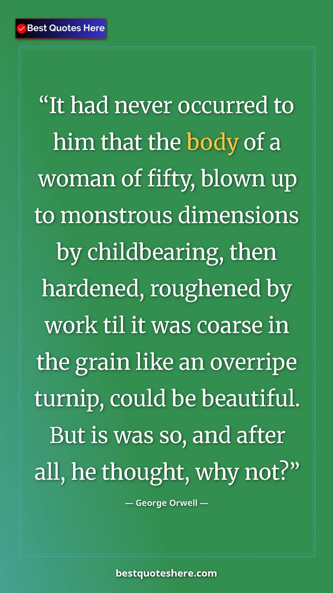 George Orwell Quote Card: "It had never occurred to him that the body of a woman of..." Pinterest quote poster by George Orwell: "It had never occurred to him that the body of a woman of..."