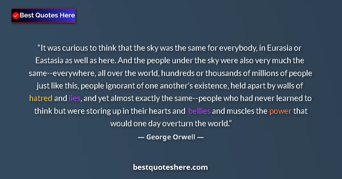 Quote by George Orwell: It was curious to think that the sky was the same for everybody, in Eurasia or Eastasia as well as h...