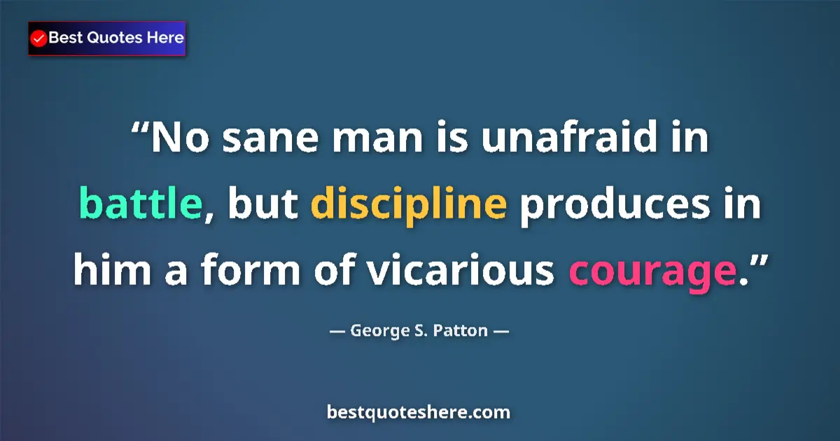 Quote by George S. Patton: No sane man is unafraid in battle, but discipline produces in him a form of vicarious courage....