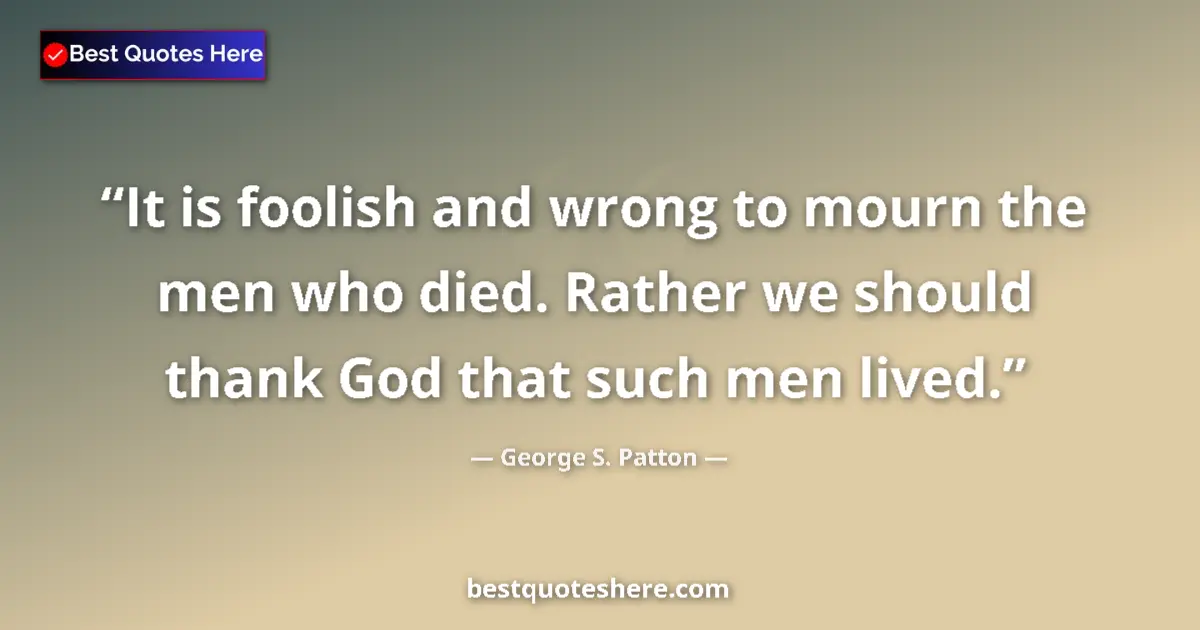 Quote by George S. Patton: It is foolish and wrong to mourn the men who died. Rather we should thank God that such men lived....