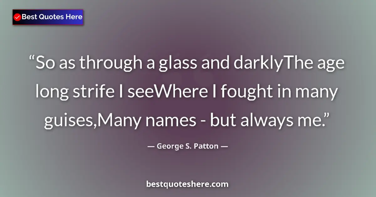 Quote by George S. Patton: So as through a glass and darklyThe age long strife I seeWhere I fought in many guises,Many names - ...
