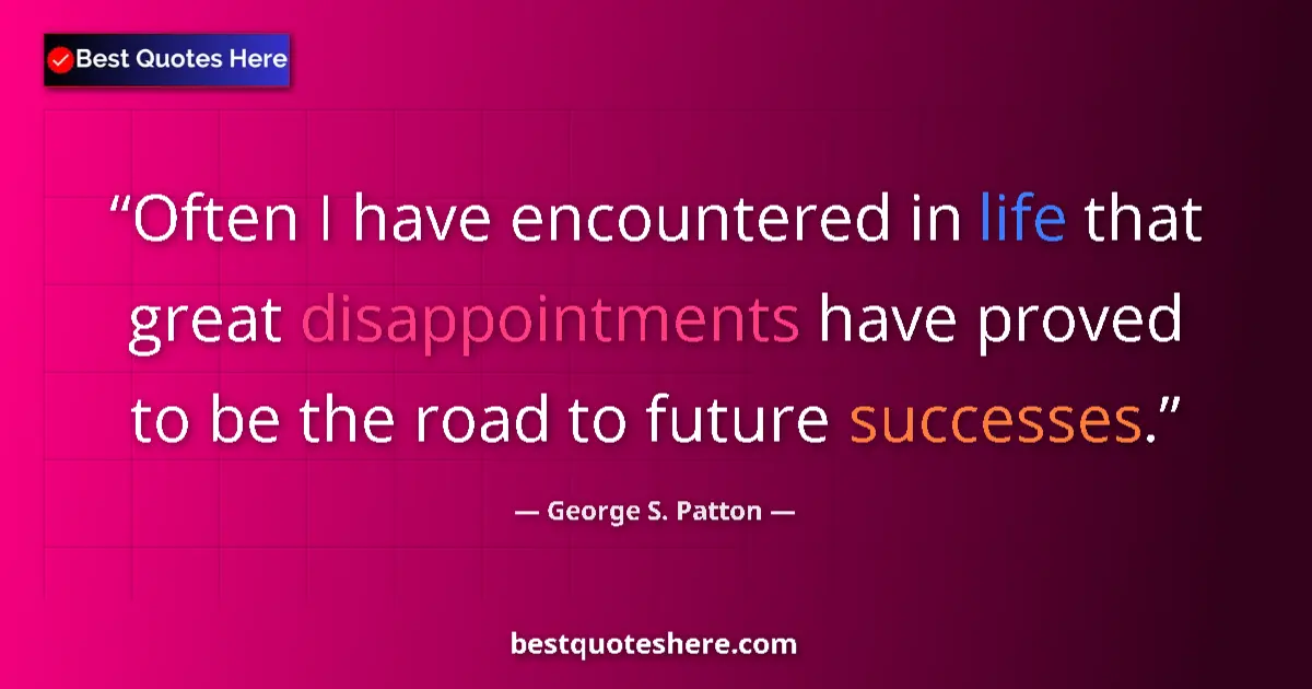 Quote by George S. Patton: Often I have encountered in life that great disappointments have proved to be the road to future suc...