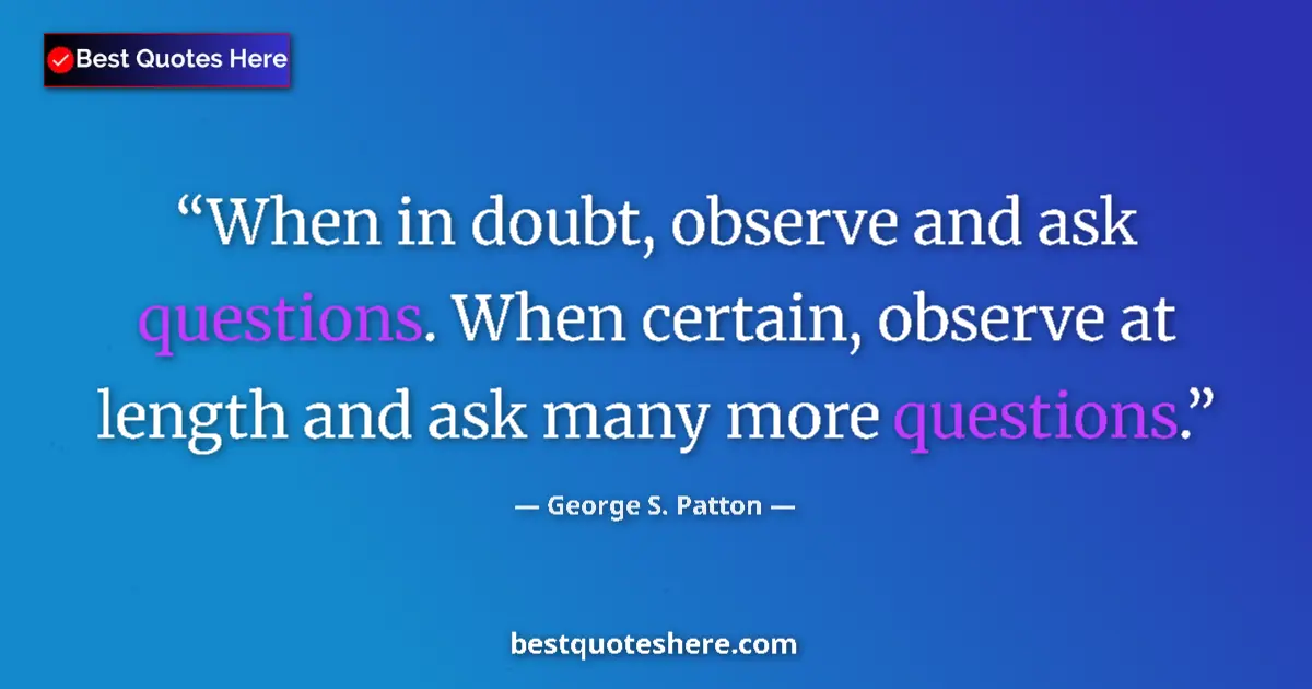 Quote by George S. Patton: When in doubt, observe and ask questions. When certain, observe at length and ask many more question...