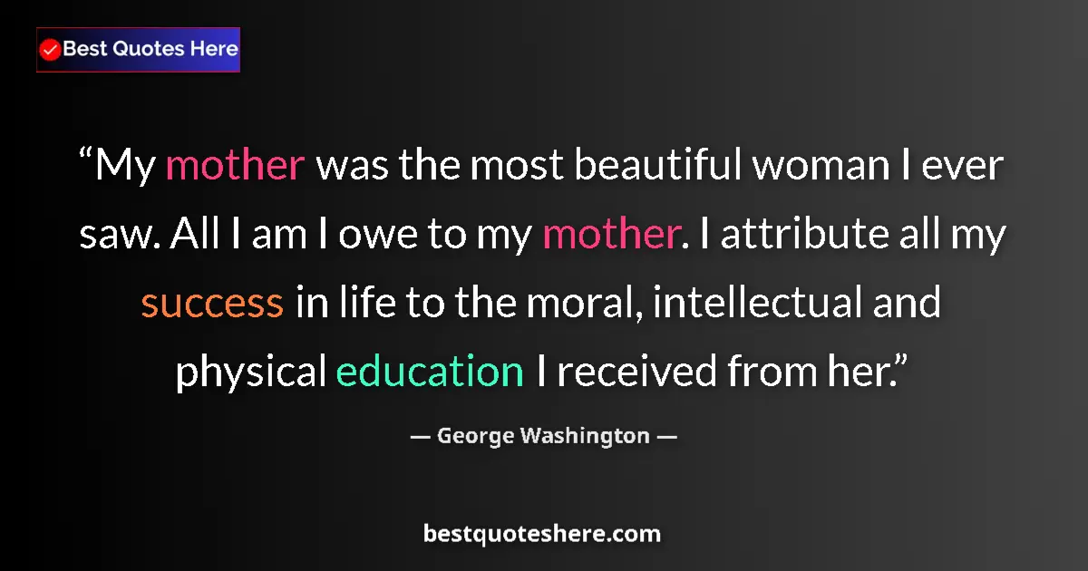 Quote by George Washington: My mother was the most beautiful woman I ever saw. All I am I owe to my mother. I attribute all my s...