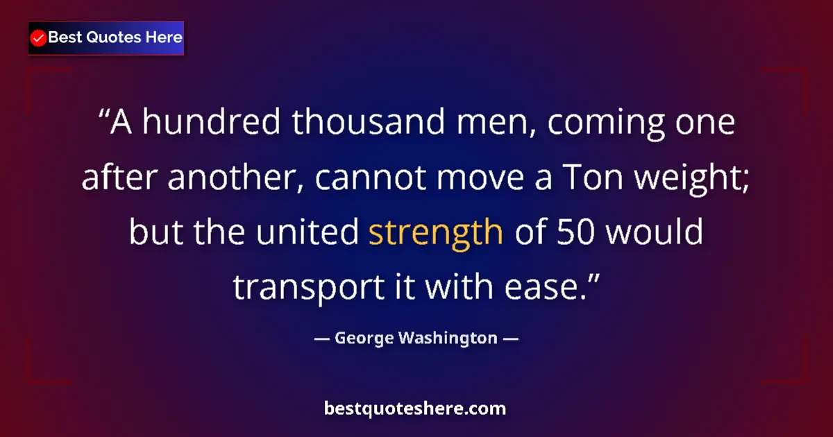 Quote by George Washington: A hundred thousand men, coming one after another, cannot move a Ton weight; but the united strength ...