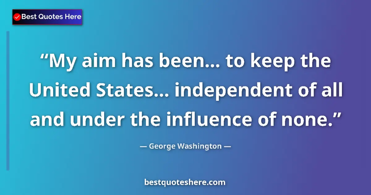 Quote by George Washington: My aim has been... to keep the United States... independent of all and under the influence of none....
