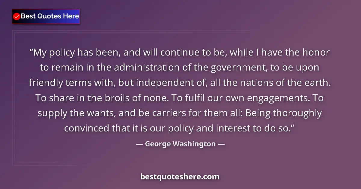 Quote by George Washington: My policy has been, and will continue to be, while I have the honor to remain in the administration ...