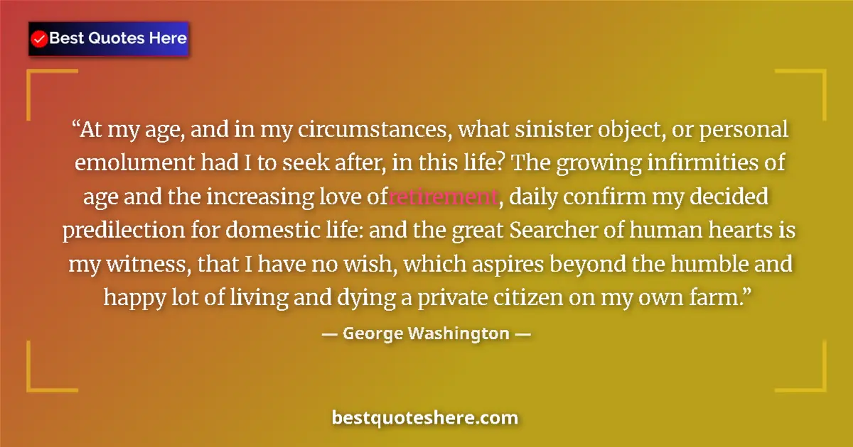 Quote by George Washington: At my age, and in my circumstances, what sinister object, or personal emolument had I to seek after,...