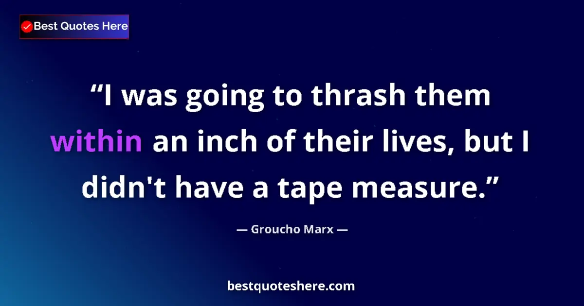 Quote by Groucho Marx: I was going to thrash them within an inch of their lives, but I didn't have a tape measure....