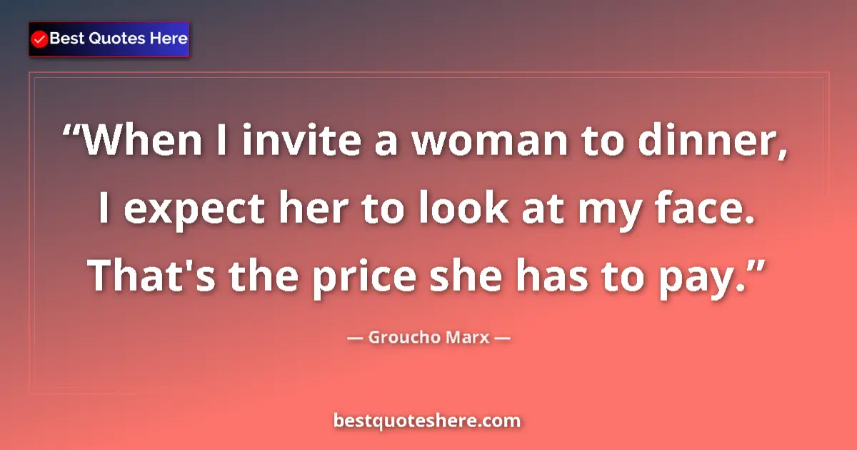Quote by Groucho Marx: When I invite a woman to dinner, I expect her to look at my face. That's the price she has to pay....