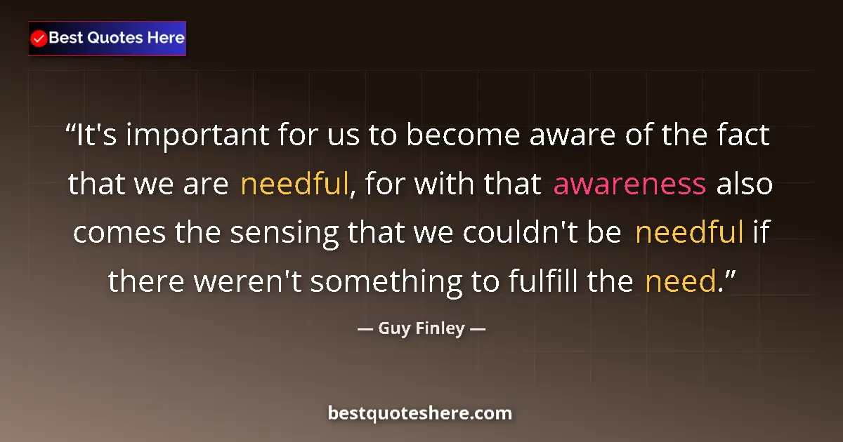 Quote by Guy Finley: It's important for us to become aware of the fact that we are needful, for with that awareness also ...