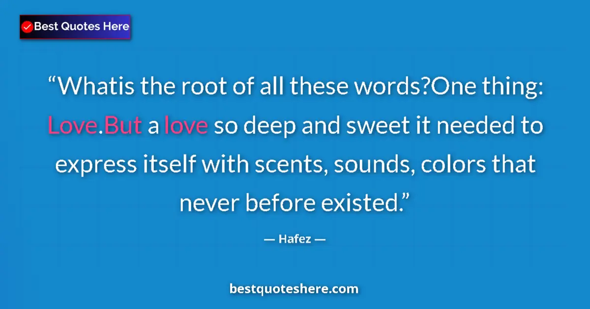 Quote by Hafez: Whatis the root of all these words?One thing: Love.But a love so deep and sweet it needed to express...