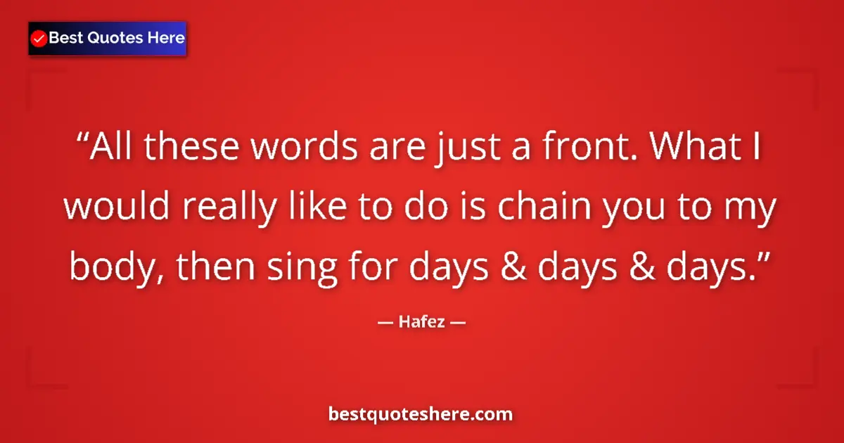 Image for the quote by Hafez: All these words are just a front. What I would really like to do is chain you to my body, then sing ...