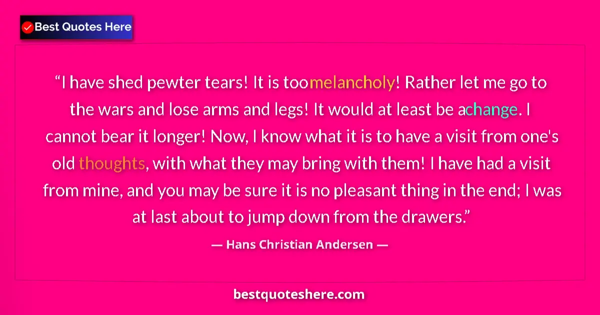 Quote by Hans Christian Andersen: I have shed pewter tears! It is too melancholy! Rather let me go to the wars and lose arms and legs!...