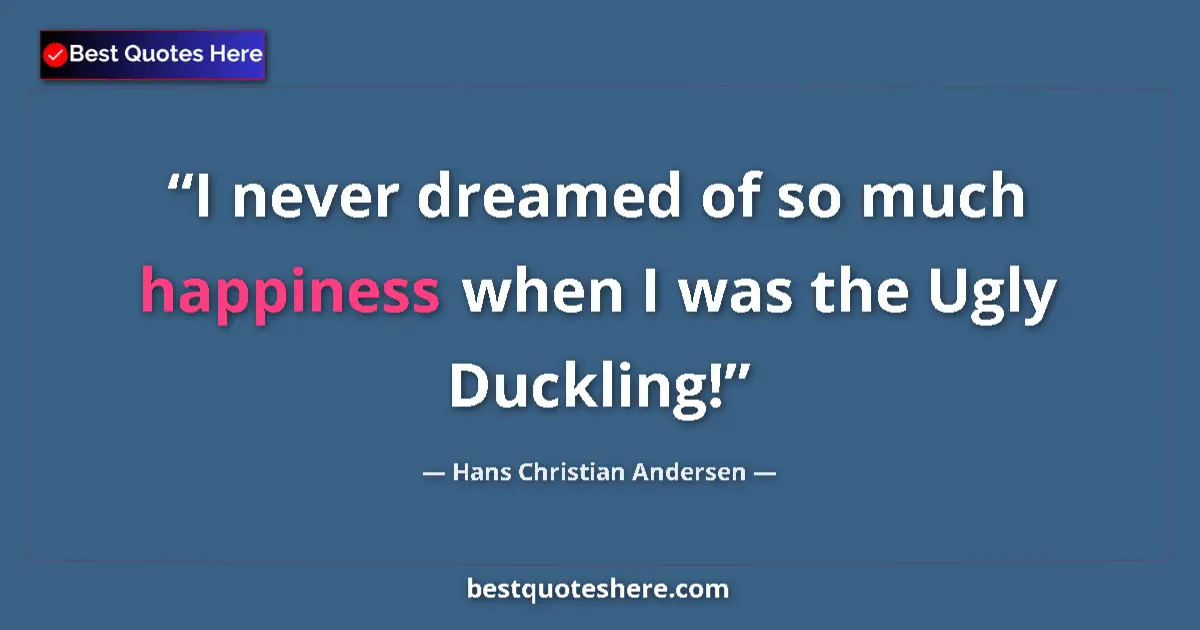 Quote by Hans Christian Andersen: I never dreamed of so much happiness when I was the Ugly Duckling!...