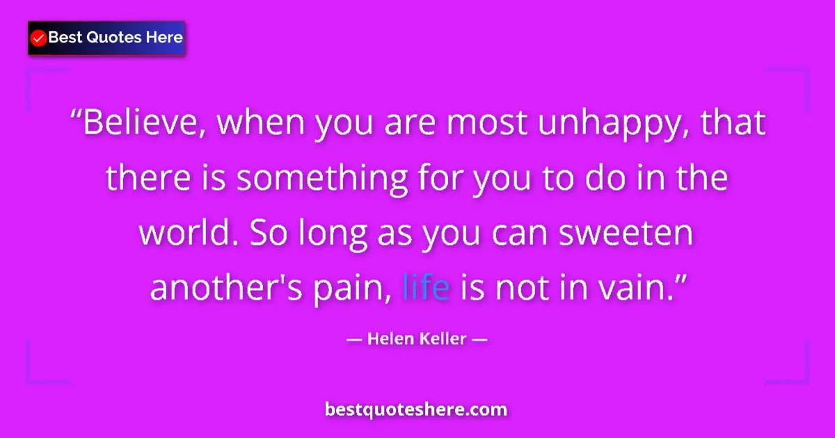 Helen Keller Quote: "Believe, when you are most unhappy, that there is something..." Helen Keller quote: "Believe, when you are most unhappy, that there is something..."