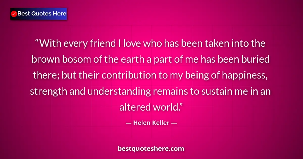 Image for the quote by Helen Keller: With every friend I love who has been taken into the brown bosom of the earth a part of me has been ...