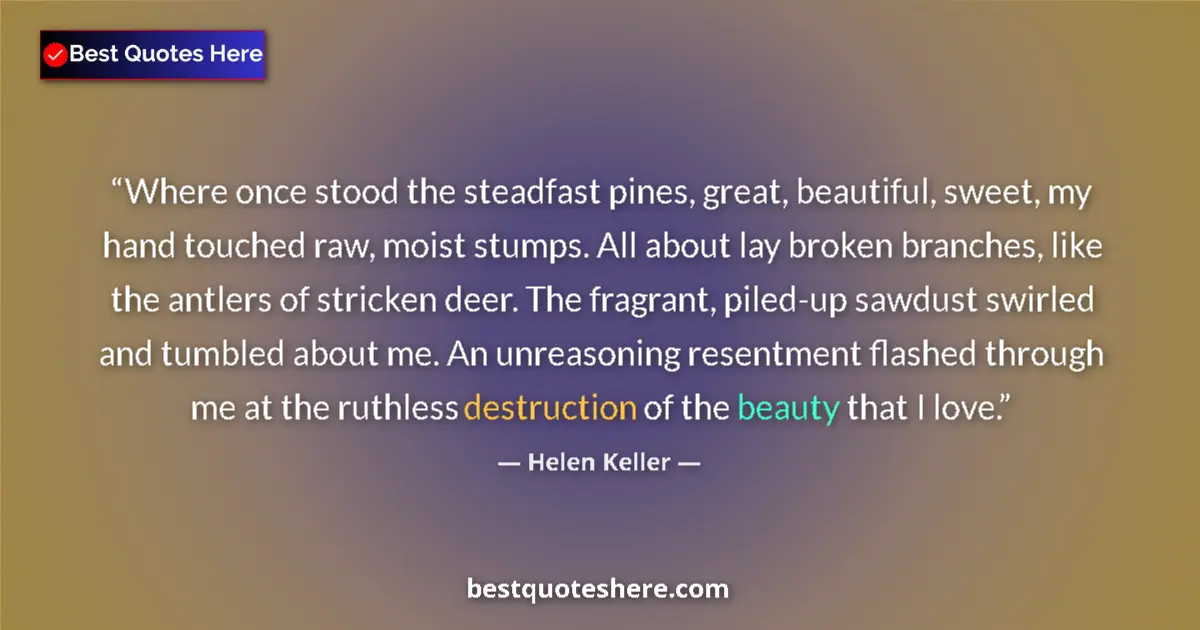Quote by Helen Keller: Where once stood the steadfast pines, great, beautiful, sweet, my hand touched raw, moist stumps. Al...