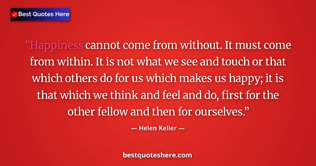 Quote by Helen Keller: Happiness cannot come from without. It must come from within. It is not what we see and touch or tha...