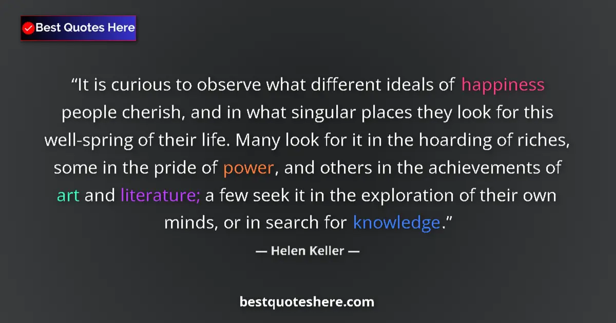 Quote by Helen Keller: It is curious to observe what different ideals of happiness people cherish, and in what singular pla...