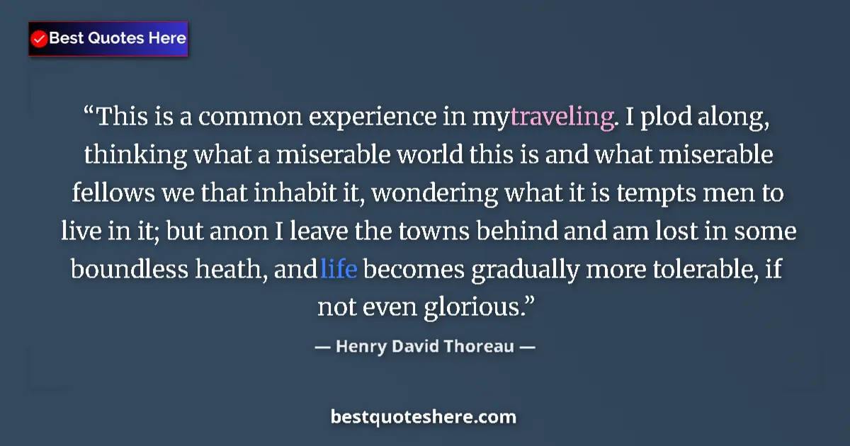Quote by Henry David Thoreau: This is a common experience in my traveling. I plod along, thinking what a miserable world this is a...