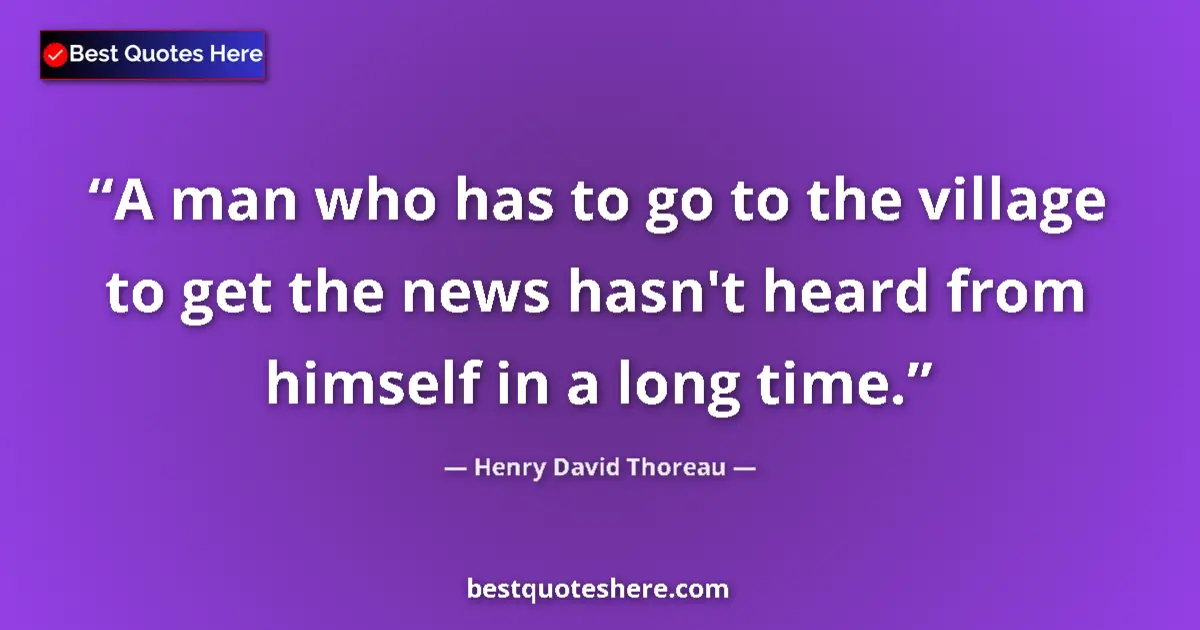 Quote by Henry David Thoreau: A man who has to go to the village to get the news hasn't heard from himself in a long time....